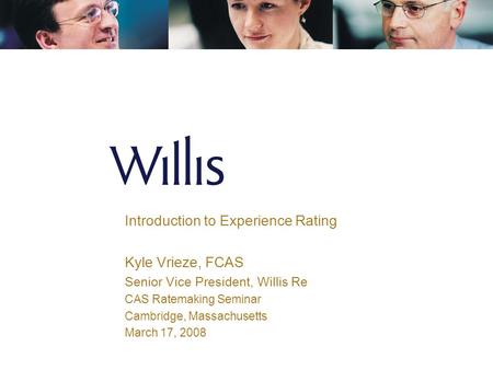 Introduction to Experience Rating Kyle Vrieze, FCAS Senior Vice President, Willis Re CAS Ratemaking Seminar Cambridge, Massachusetts March 17, 2008.