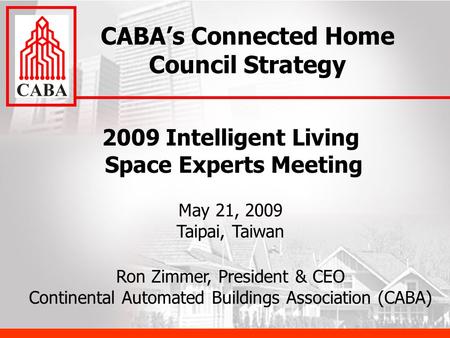 2009 Intelligent Living Space Experts Meeting May 21, 2009 Taipai, Taiwan Ron Zimmer, President & CEO Continental Automated Buildings Association (CABA)