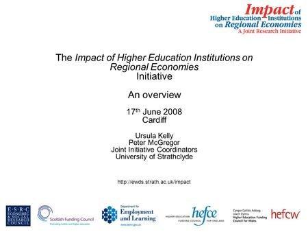 The Impact of Higher Education Institutions on Regional Economies Initiative An overview 17 th June 2008 Cardiff Ursula Kelly Peter McGregor Joint Initiative.