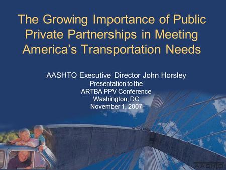 The Growing Importance of Public Private Partnerships in Meeting America’s Transportation Needs AASHTO Executive Director John Horsley Presentation to.