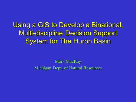 Using a GIS to Develop a Binational, Multi-discipline Decision Support System for The Huron Basin Mark MacKay Michigan Dept. of Natural Resources.