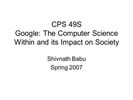 CPS 49S Google: The Computer Science Within and its Impact on Society Shivnath Babu Spring 2007.