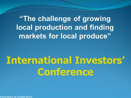 Presentation by Christof Brock International Investors’ Conference “The challenge of growing local production and finding markets for local produce”