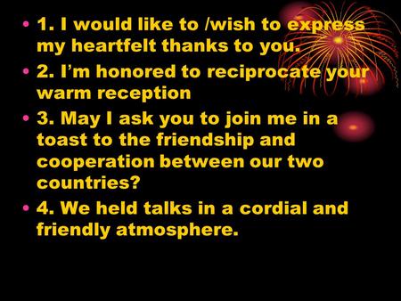 1. I would like to /wish to express my heartfelt thanks to you. 2. I ’ m honored to reciprocate your warm reception 3. May I ask you to join me in a toast.