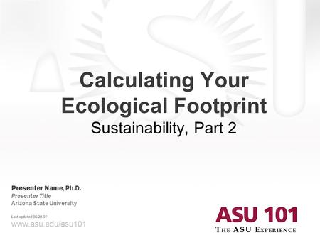 Www.asu.edu/asu101 Calculating Your Ecological Footprint Sustainability, Part 2 Presenter Name, Ph.D. Presenter Title Arizona State University Last updated.