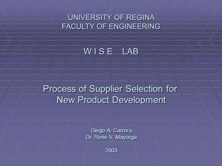 UNIVERSITY OF REGINA FACULTY OF ENGINEERING W I S E LAB Process of Supplier Selection for New Product Development Diego A. Carrera Dr. Rene V. Mayorga.