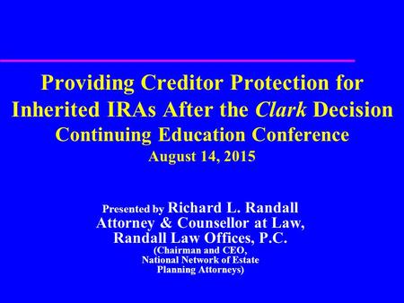 Providing Creditor Protection for Inherited IRAs After the Clark Decision Continuing Education Conference August 14, 2015 Presented by Richard L. Randall.