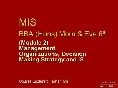 © Farhan Mir 2012 IMS MIS BBA (Hons) Morn & Eve 6 th (Module 2) Management, Organizations, Decision Making Strategy and IS Course Lecturer: Farhan Mir.