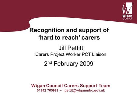 Recognition and support of ‘hard to reach’ carers Jill Pettitt Carers Project Worker PCT Liaison Wigan Council Carers Support Team 01942 705982 –