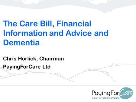 The Care Bill, Financial Information and Advice and Dementia Chris Horlick, Chairman PayingForCare Ltd.