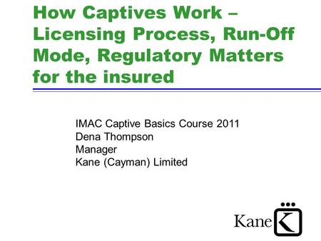 How Captives Work – Licensing Process, Run-Off Mode, Regulatory Matters for the insured IMAC Captive Basics Course 2011 Dena Thompson Manager Kane (Cayman)