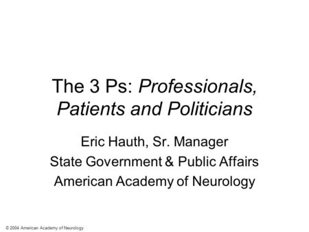 © 2004 American Academy of Neurology The 3 Ps: Professionals, Patients and Politicians Eric Hauth, Sr. Manager State Government & Public Affairs American.