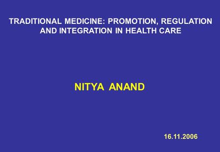 TRADITIONAL MEDICINE: PROMOTION, REGULATION AND INTEGRATION IN HEALTH CARE NITYA ANAND 16.11.2006.