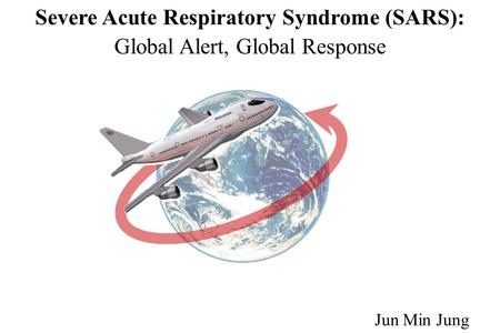 Severe Acute Respiratory Syndrome (SARS): Global Alert, Global Response Jun Min Jung.