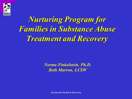 Institute for Health & Recovery Nurturing Program for Families in Substance Abuse Treatment and Recovery Norma Finkelstein, Ph.D. Beth Marron, LCSW.