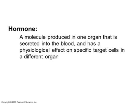 Copyright © 2009 Pearson Education, Inc. Hormone: A molecule produced in one organ that is secreted into the blood, and has a physiological effect on specific.