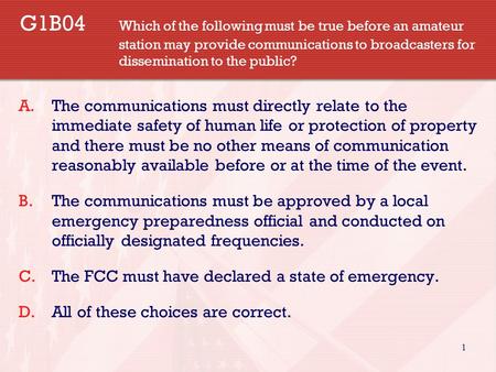 1 G1B04 Which of the following must be true before an amateur station may provide communications to broadcasters for dissemination to the public? A.The.