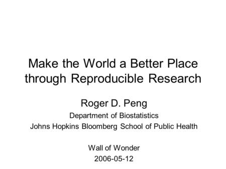 Make the World a Better Place through Reproducible Research Roger D. Peng Department of Biostatistics Johns Hopkins Bloomberg School of Public Health Wall.