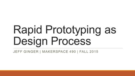 Rapid Prototyping as Design Process JEFF GINGER | MAKERSPACE 490 | FALL 2015.