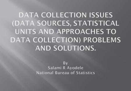 DATA COLLECTION ISSUES (DATA SOURCES, STATISTICAL UNITS AND APPROACHES TO DATA COLLECTION) PROBLEMS AND SOLUTIONS. By Salami R Ayodele National Bureau.