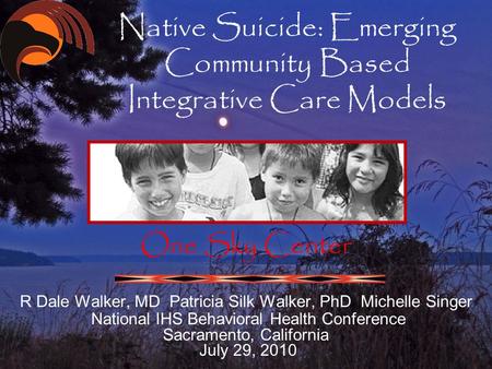 Native Suicide: Emerging Community Based Integrative Care Models One Sky Center R Dale Walker, MD Patricia Silk Walker, PhD Michelle Singer National IHS.