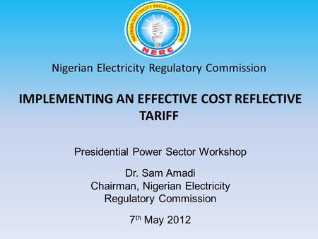 Nigerian Electricity Regulatory Commission IMPLEMENTING AN EFFECTIVE COST REFLECTIVE TARIFF Dr. Sam Amadi Chairman, Nigerian Electricity Regulatory Commission.