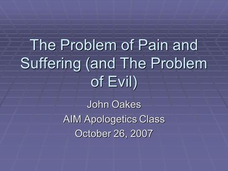 The Problem of Pain and Suffering (and The Problem of Evil) John Oakes AIM Apologetics Class October 26, 2007.