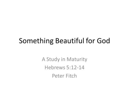 Something Beautiful for God A Study in Maturity Hebrews 5:12-14 Peter Fitch.