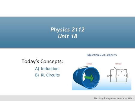 Physics 2112 Unit 18 Today’s Concepts: A) Induction B) RL Circuits Electricity & Magnetism Lecture 18, Slide 1.