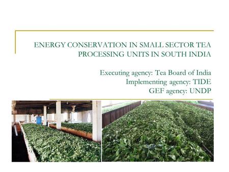 ENERGY CONSERVATION IN SMALL SECTOR TEA PROCESSING UNITS IN SOUTH INDIA Executing agency: Tea Board of India Implementing agency: TIDE GEF agency: UNDP.