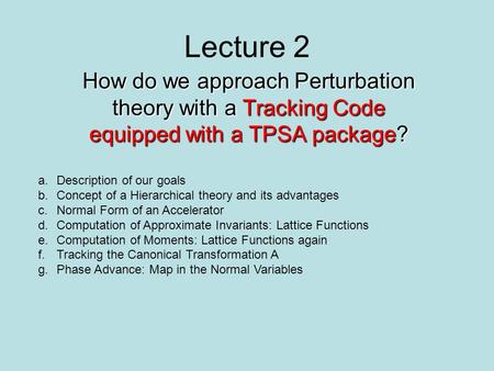 Lecture 2 How do we approach Perturbation theory with a Tracking Code equipped with a TPSA package? a.Description of our goals b.Concept of a Hierarchical.