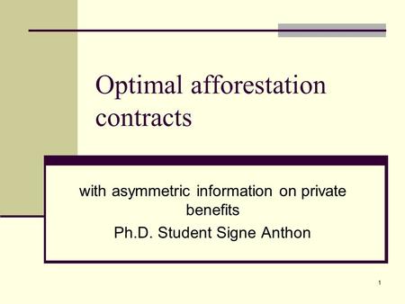 1 Optimal afforestation contracts with asymmetric information on private benefits Ph.D. Student Signe Anthon.