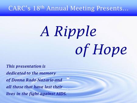 A Ripple of Hope CARC’s 18 th Annual Meeting Presents… This presentation is dedicated to the memory of Donna Rado-Nazario and all those that have lost.