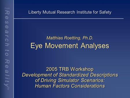 R e s e a r c h t o R e a l i t y TM From Liberty Mutual Research Institute for Safety Matthias Roetting, Ph.D. Eye Movement Analyses 2005 TRB Workshop.