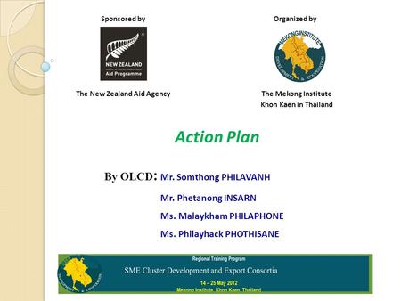 Sponsored by Organized by The New Zealand Aid Agency The Mekong Institute Khon Kaen in Thailand Action Plan By OLCD : Mr. Somthong PHILAVANH Mr. Phetanong.