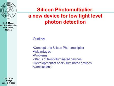 H.-G. Moser Max-Planck-Institut for Physics, Munich CALOR 06 Chicago June 5-9, 2006 Silicon Photomultiplier, a new device for low light level photon detection.