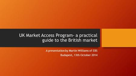 UK Market Access Program- a practical guide to the British market A presentation by Martin Williams of EBS Budapest, 13th October 2014.