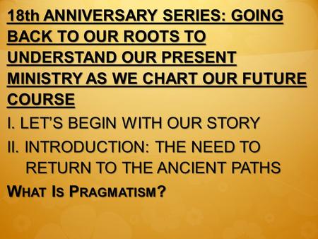 18th ANNIVERSARY SERIES: GOING BACK TO OUR ROOTS TO UNDERSTAND OUR PRESENT MINISTRY AS WE CHART OUR FUTURE COURSE I. LET’S BEGIN WITH OUR STORY II. INTRODUCTION: