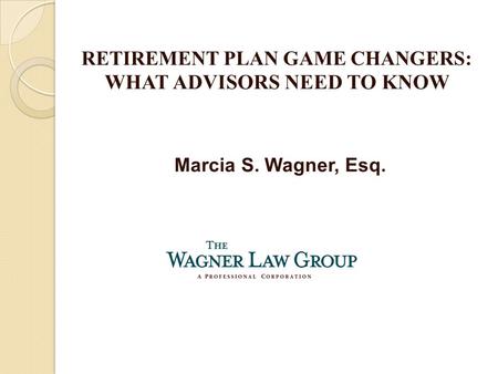 Marcia S. Wagner, Esq. RETIREMENT PLAN GAME CHANGERS: WHAT ADVISORS NEED TO KNOW.