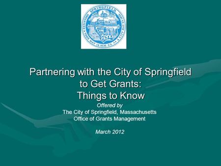 Partnering with the City of Springfield to Get Grants: Things to Know Offered by The City of Springfield, Massachusetts Office of Grants Management March.