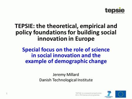 TEPSIE is a research project under EU’s 7th framework programme 1 TEPSIE: the theoretical, empirical and policy foundations for building social innovation.