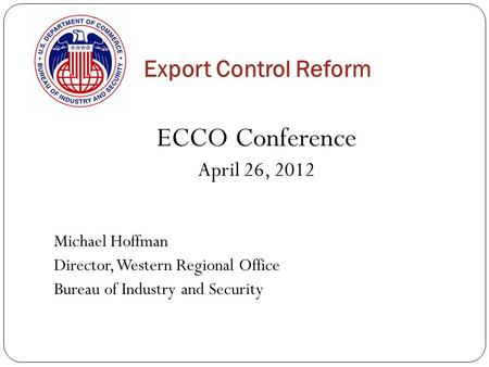 Export Control Reform ECCO Conference April 26, 2012 Michael Hoffman Director, Western Regional Office Bureau of Industry and Security.