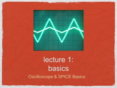 Lecture 1: basics Oscilloscope & SPICE Basics. Lecture outline Course Goals/Outline The Oscilloscope P-SPICE Download Basic Circuits Lab Exercise Reading: