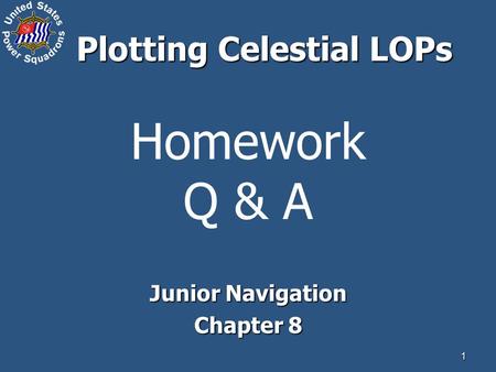 1 Homework Q & A Junior Navigation Chapter 8 Plotting Celestial LOPs.