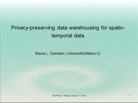 GEOPKDD - Meeting Venezia 17 Oct 051 Privacy-preserving data warehousing for spatio- temporal data Maria L. Damiani, Università Milano (I)