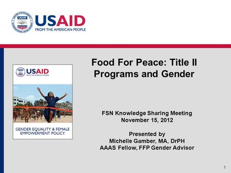 Food For Peace: Title II Programs and Gender 1 FSN Knowledge Sharing Meeting November 15, 2012 Presented by Michelle Gamber, MA, DrPH AAAS Fellow, FFP.