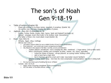 Bible 101 The son’s of Noah Gen 9:18-19 Table of nations (chapter 10) –Places are referred to by these names, especially in prophecy (Ezekiel 38) –We are.