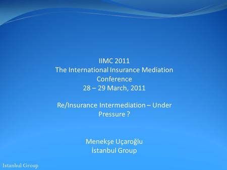 Istanbul Group IIMC 2011 The International Insurance Mediation Conference 28 – 29 March, 2011 Re/Insurance Intermediation – Under Pressure ? Menekşe Uçaroğlu.