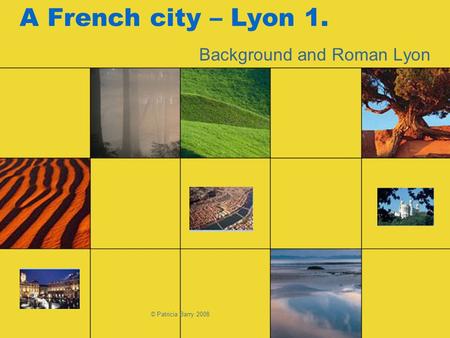 © Patricia Barry 2008 A French city – Lyon 1. Background and Roman Lyon.