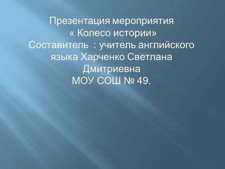 Презентация мероприятия « Колесо истории» Составитель : учитель английского языка Харченко Светлана Дмитриевна МОУ СОШ № 49.